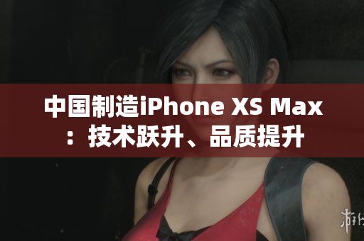中国制造iPhone XS Max：技术跃升、品质提升