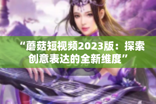 “蘑菇短视频2023版：探索创意表达的全新维度”