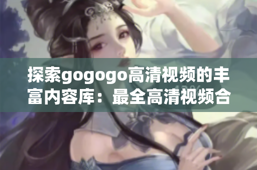 探索gogogo高清视频的丰富内容库：最全高清视频合集