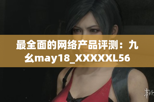 最全面的网络产品评测：九幺may18_XXXXXL56