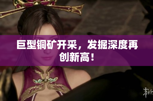 巨型铜矿开采，发掘深度再创新高！