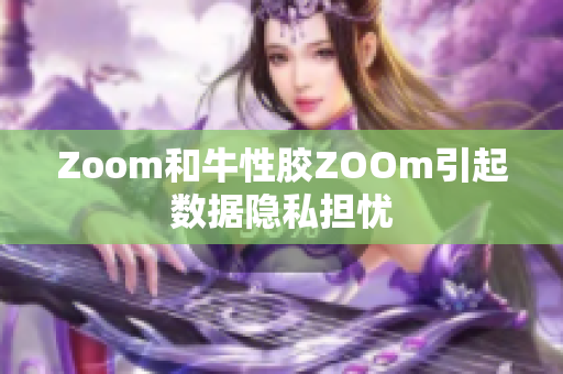 Zoom和牛性胶ZOOm引起数据隐私担忧