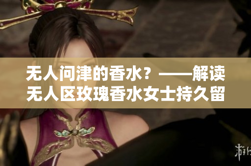 无人问津的香水？——解读无人区玫瑰香水女士持久留香的神秘力量