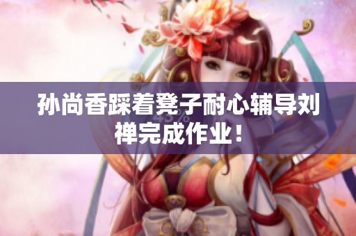 孙尚香踩着凳子耐心辅导刘禅完成作业！