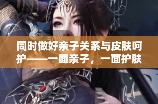 同时做好亲子关系与皮肤呵护——一面亲子，一面护肤