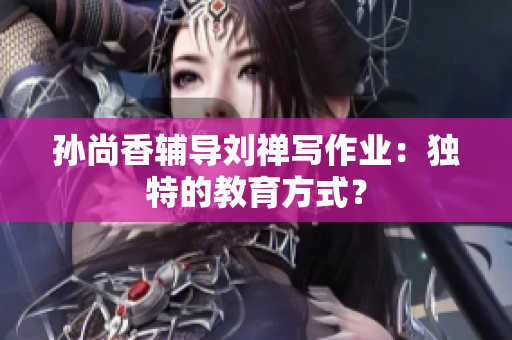 孙尚香辅导刘禅写作业：独特的教育方式？