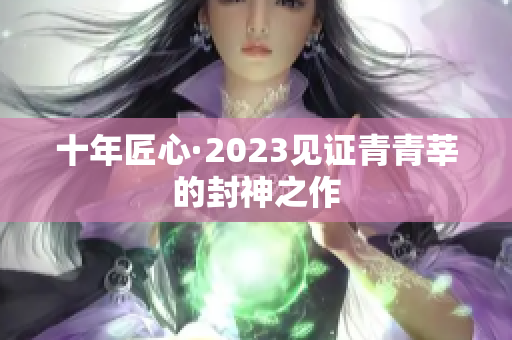 十年匠心·2023见证青青莘的封神之作