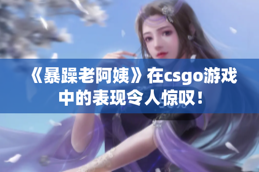 《暴躁老阿姨》在csgo游戏中的表现令人惊叹！