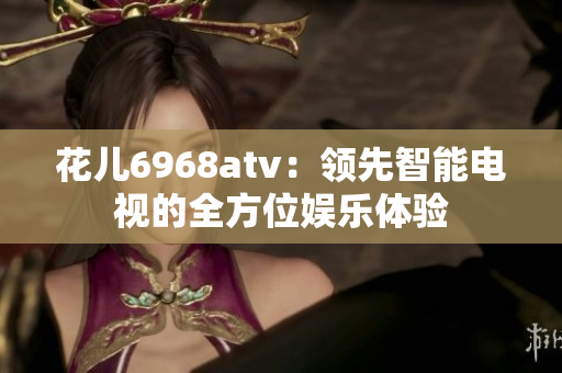 花儿6968atv：领先智能电视的全方位娱乐体验