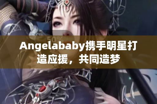 Angelababy携手明星打造应援，共同造梦