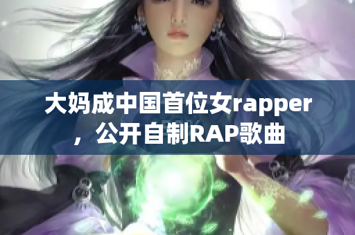 大妈成中国首位女rapper，公开自制RAP歌曲