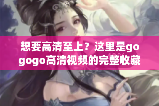 想要高清至上？这里是gogogo高清视频的完整收藏列表！