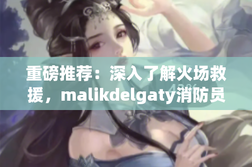 重磅推荐：深入了解火场救援，malikdelgaty消防员系列文章必读！