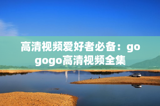 高清视频爱好者必备：gogogo高清视频全集