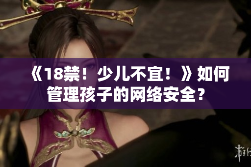 《18禁！少儿不宜！》如何管理孩子的网络安全？