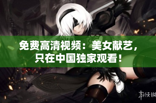 免费高清视频：美女献艺，只在中国独家观看！