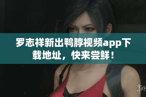 罗志祥新出鸭脖视频app下载地址，快来尝鲜！