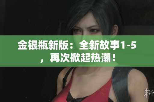 金银瓶新版：全新故事1-5，再次掀起热潮！