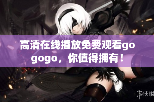 高清在线播放免费观看gogogo，你值得拥有！