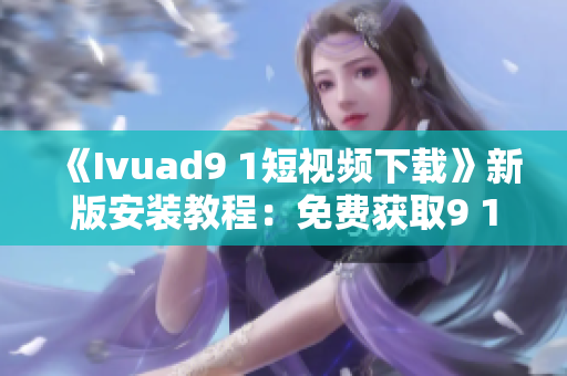 《Ivuad9 1短视频下载》新版安装教程：免费获取9 1短视频软件