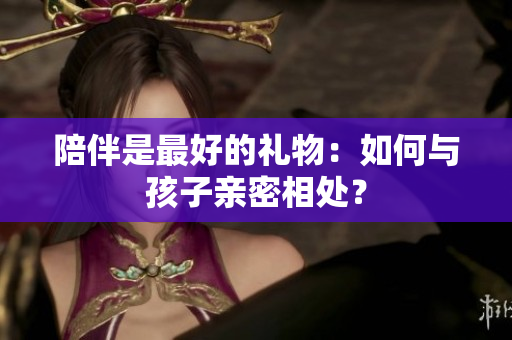 陪伴是最好的礼物：如何与孩子亲密相处？