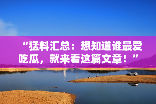 “猛料汇总：想知道谁最爱吃瓜，就来看这篇文章！”