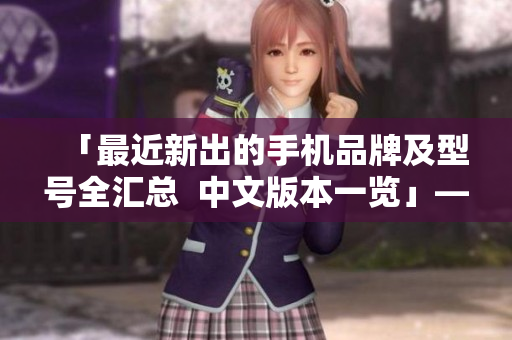 「最近新出的手机品牌及型号全汇总  中文版本一览」——50字以内