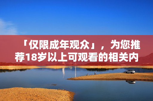 「仅限成年观众」，为您推荐18岁以上可观看的相关内容