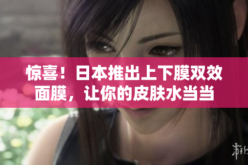 惊喜！日本推出上下膜双效面膜，让你的皮肤水当当
