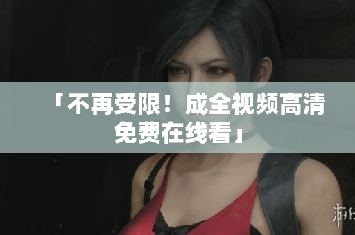 「不再受限！成全视频高清免费在线看」