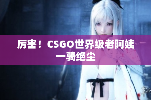 厉害！CSGO世界级老阿姨一骑绝尘