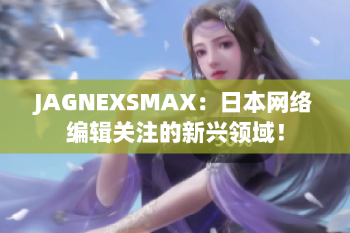 JAGNEXSMAX：日本网络编辑关注的新兴领域！