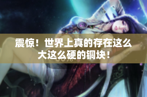 震惊！世界上真的存在这么大这么硬的铜块！