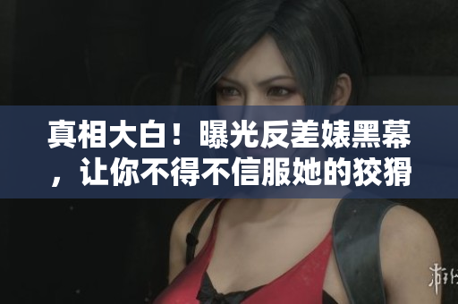 真相大白！曝光反差婊黑幕，让你不得不信服她的狡猾手段