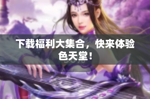 下载福利大集合，快来体验色天堂！