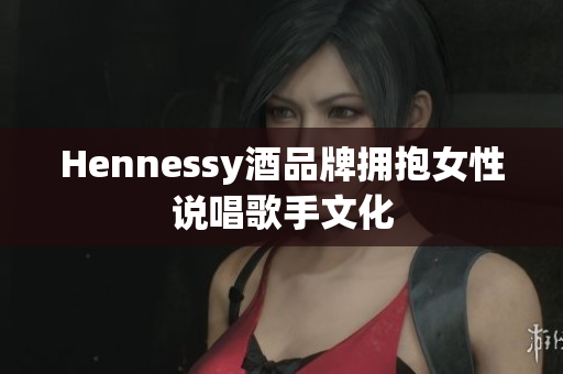 Hennessy酒品牌拥抱女性说唱歌手文化