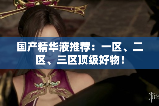 国产精华液推荐：一区、二区、三区顶级好物！