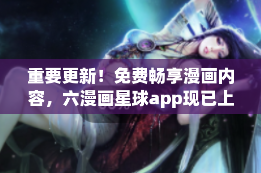 重要更新！免费畅享漫画内容，六漫画星球app现已上线！