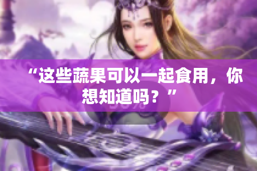 “这些蔬果可以一起食用，你想知道吗？”