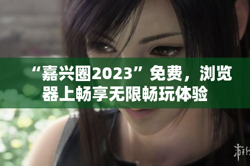 “嘉兴圈2023”免费，浏览器上畅享无限畅玩体验