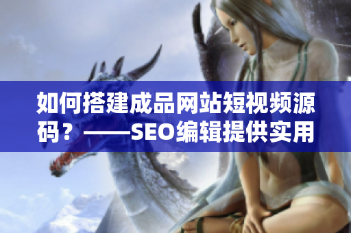 如何搭建成品网站短视频源码？——SEO编辑提供实用建议