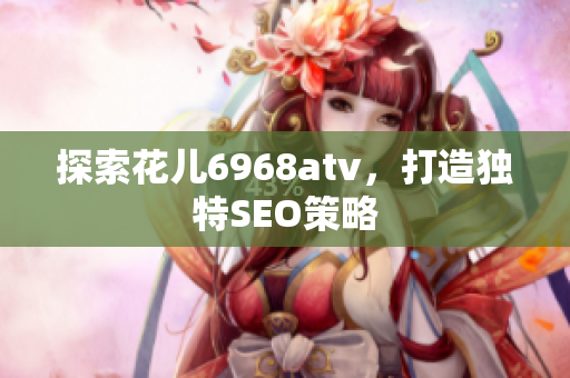 探索花儿6968atv，打造独特SEO策略