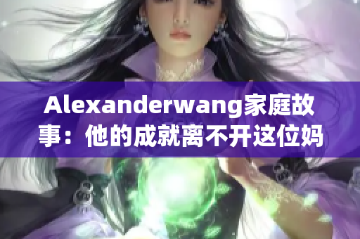 Alexanderwang家庭故事：他的成就离不开这位妈妈