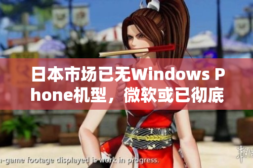 日本市场已无Windows Phone机型，微软或已彻底退出