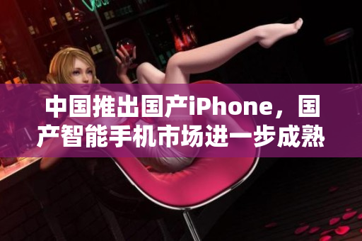 中国推出国产iPhone，国产智能手机市场进一步成熟