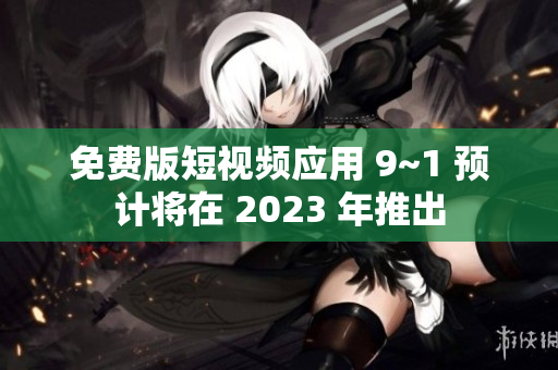 免费版短视频应用 9~1 预计将在 2023 年推出