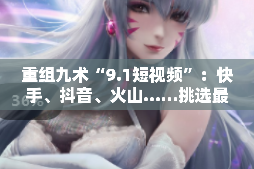 重组九术“9.1短视频”：快手、抖音、火山……挑选最爱！