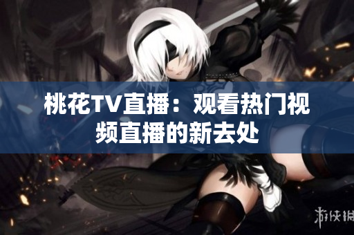 桃花TV直播：观看热门视频直播的新去处