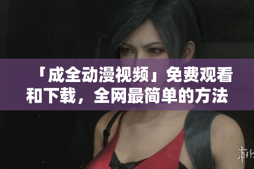 「成全动漫视频」免费观看和下载，全网最简单的方法！