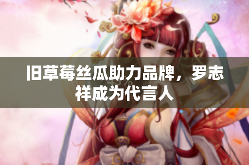 旧草莓丝瓜助力品牌，罗志祥成为代言人